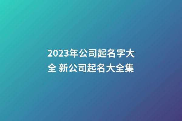 2023年公司起名字大全 新公司起名大全集-第1張-公司起名-玄機派